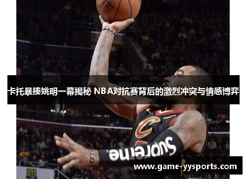 卡托暴揍姚明一幕揭秘 NBA对抗赛背后的激烈冲突与情感博弈