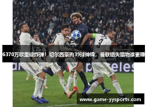 6370万欧重磅炸弹！切尔西豪购39球神锋，曼联错失猎物谁更赚